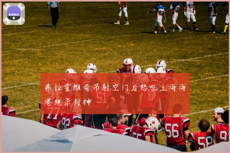弗拉霍维奇吊射空门后怒吼上海海港绝杀封神