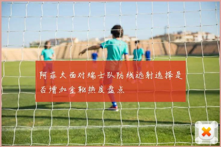 阿菲夫面对瑞士队防线远射选择是否增加金靴热度盘点