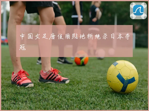 中国女足唐佳丽贴地斩绝杀日本夺冠