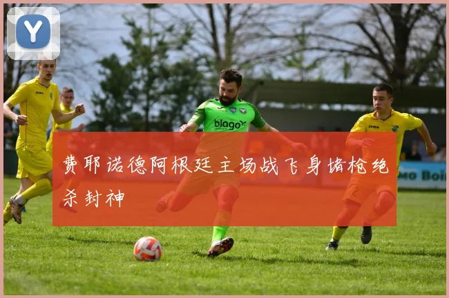 费耶诺德阿根廷主场战飞身堵枪绝杀封神