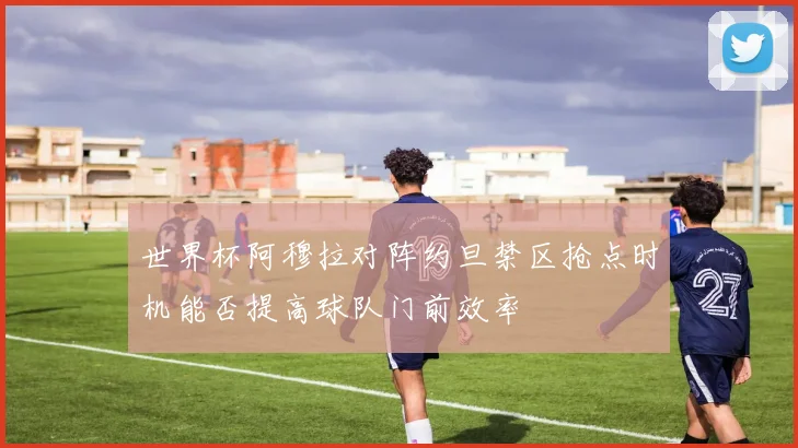 世界杯阿穆拉对阵约旦禁区抢点时机能否提高球队门前效率