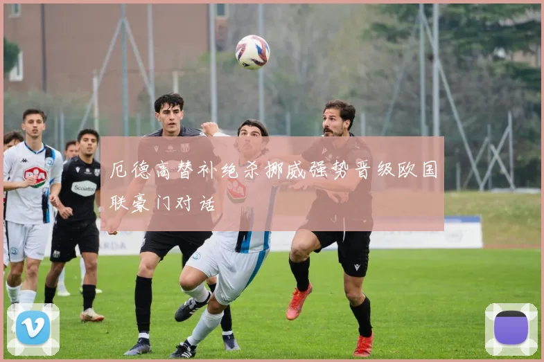 厄德高替补绝杀挪威强势晋级欧国联豪门对话