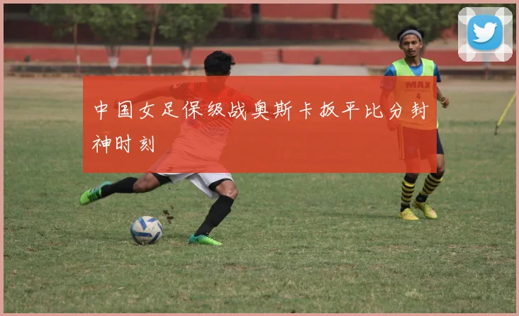 中国女足保级战奥斯卡扳平比分封神时刻