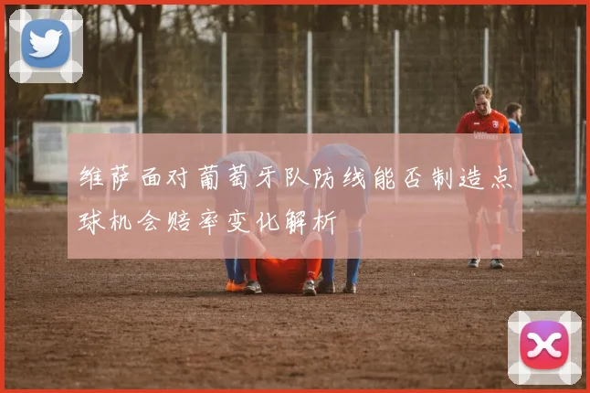 维萨面对葡萄牙队防线能否制造点球机会赔率变化解析