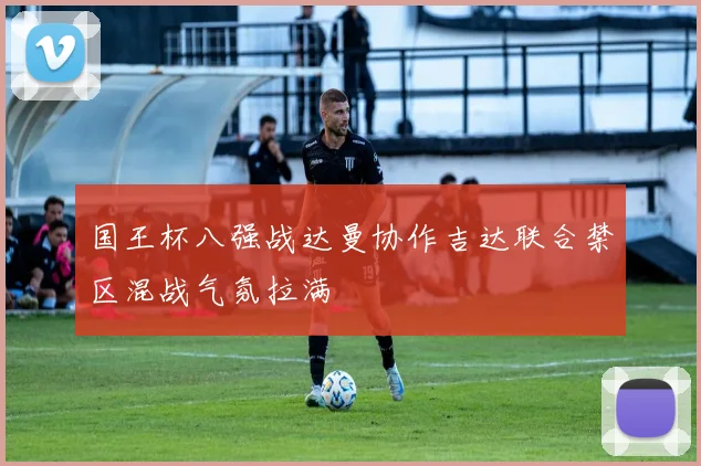 国王杯八强战达曼协作吉达联合禁区混战气氛拉满