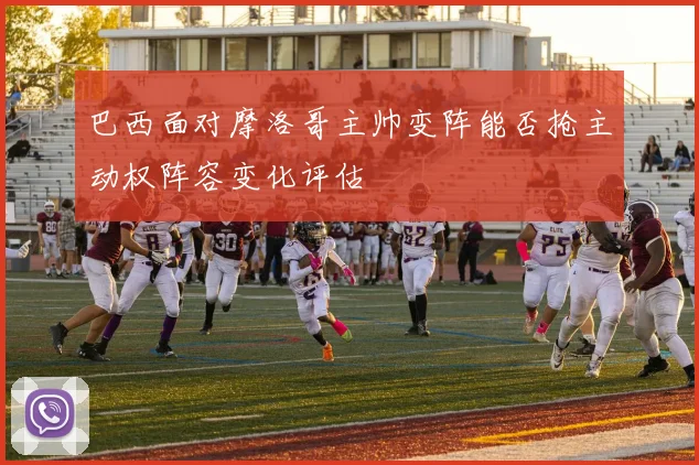 巴西面对摩洛哥主帅变阵能否抢主动权阵容变化评估