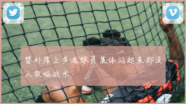 替补席上多名球员集体站起来却没人敢喊战术