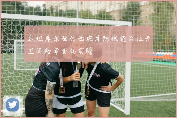 本坦库尔面对西班牙防线能否拉开空间赔率变化前瞻