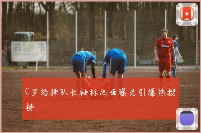 C罗怒摔队长袖标画面曝光引爆热搜榜