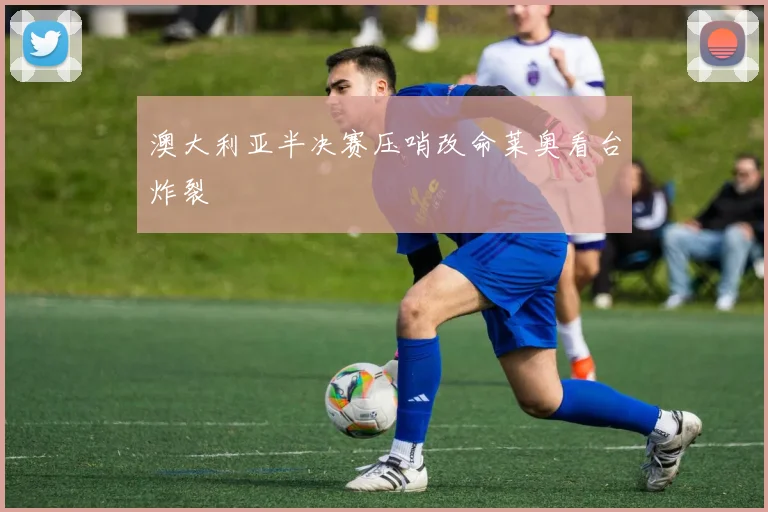 澳大利亚半决赛压哨改命莱奥看台炸裂
