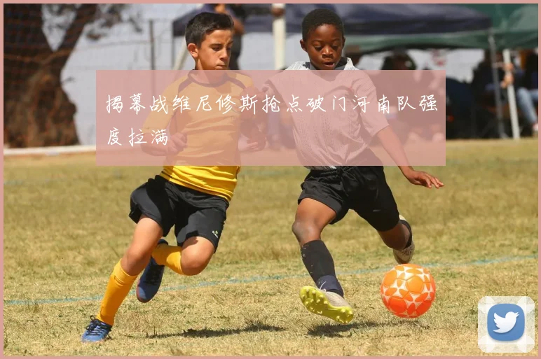 揭幕战维尼修斯抢点破门河南队强度拉满