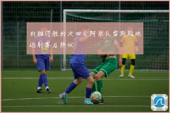 利雅得胜利次回合阿尔瓦雷斯贴地远射赛后热议