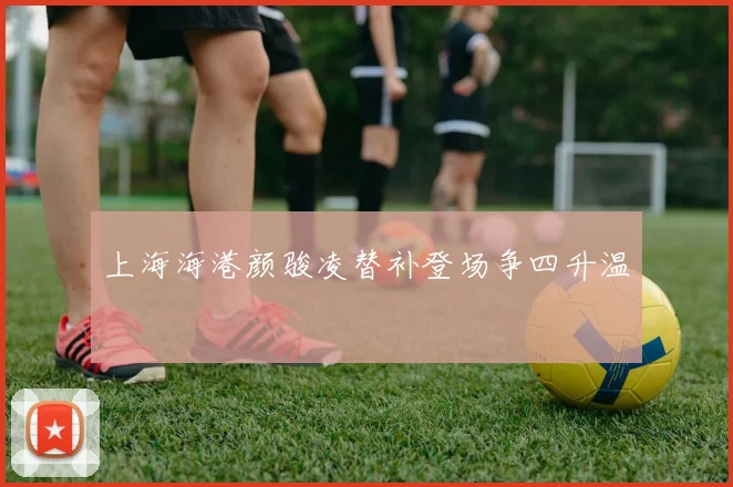 上海海港颜骏凌替补登场争四升温