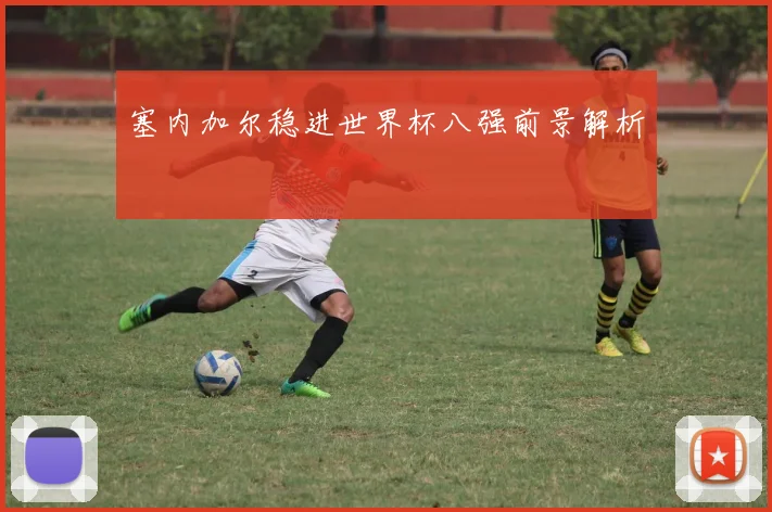 塞内加尔稳进世界杯八强前景解析