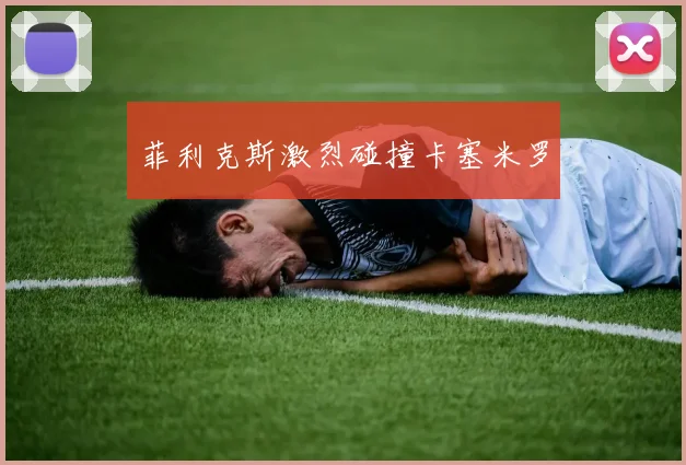 菲利克斯激烈碰撞卡塞米罗