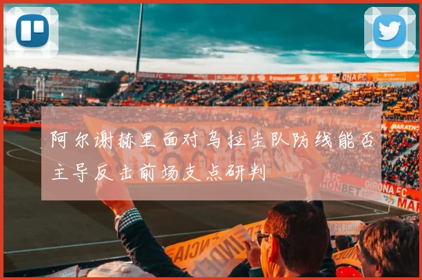 阿尔谢赫里面对乌拉圭队防线能否主导反击前场支点研判
