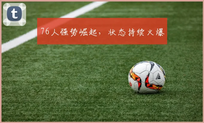 76人强势崛起，状态持续火爆