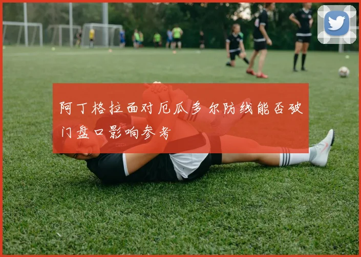 阿丁格拉面对厄瓜多尔防线能否破门盘口影响参考