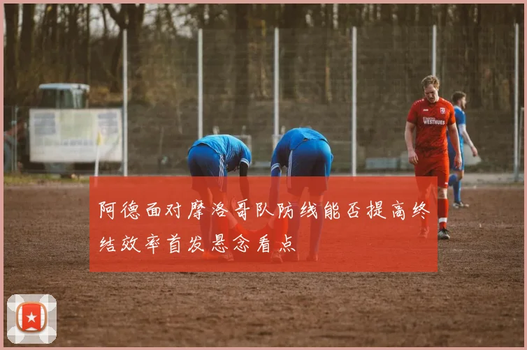 阿德面对摩洛哥队防线能否提高终结效率首发悬念看点