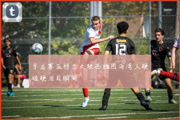 季后赛亚特兰大联西雅图海湾人硬碰硬泪目瞬间