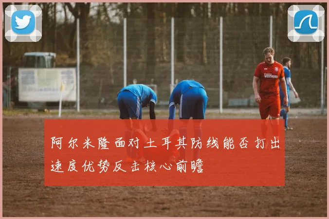 阿尔米隆面对土耳其防线能否打出速度优势反击核心前瞻