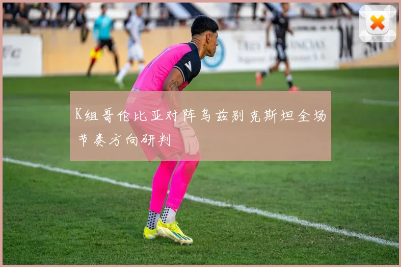 K组哥伦比亚对阵乌兹别克斯坦全场节奏方向研判