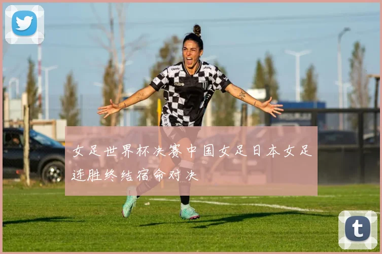 女足世界杯决赛中国女足日本女足连胜终结宿命对决