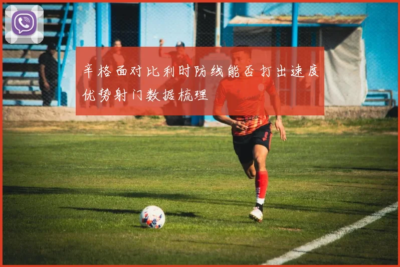 辛格面对比利时防线能否打出速度优势射门数据梳理