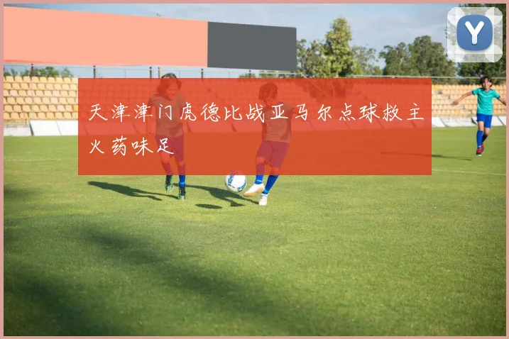 天津津门虎德比战亚马尔点球救主火药味足