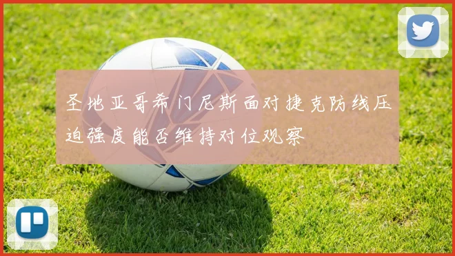圣地亚哥希门尼斯面对捷克防线压迫强度能否维持对位观察