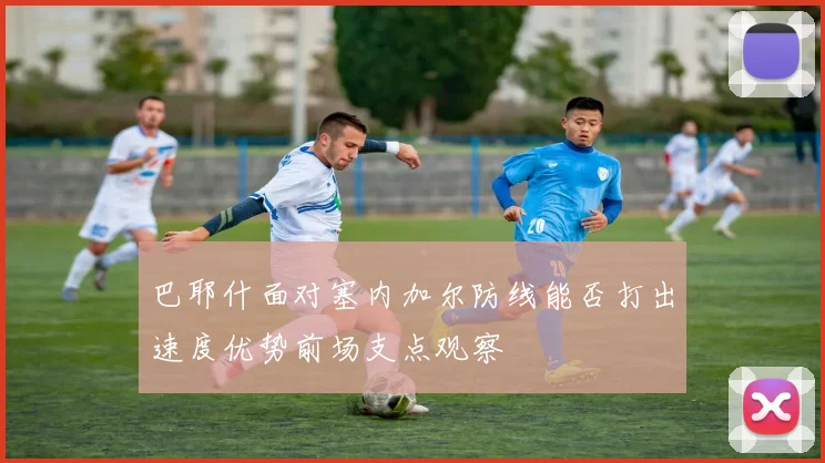 巴耶什面对塞内加尔防线能否打出速度优势前场支点观察