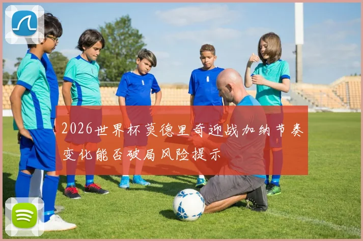 2026世界杯莫德里奇迎战加纳节奏变化能否破局风险提示