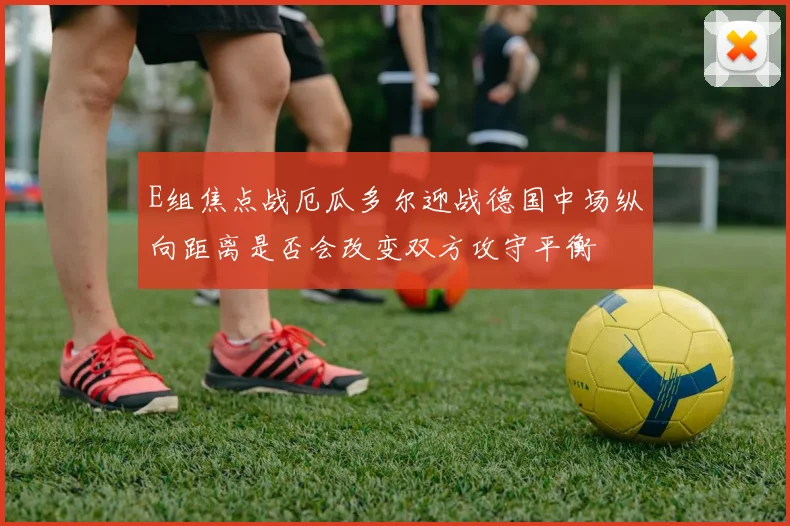 E组焦点战厄瓜多尔迎战德国中场纵向距离是否会改变双方攻守平衡