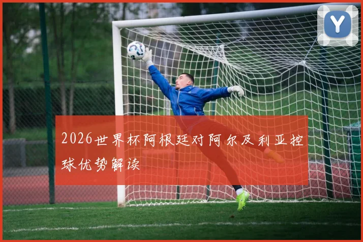 2026世界杯阿根廷对阿尔及利亚控球优势解读