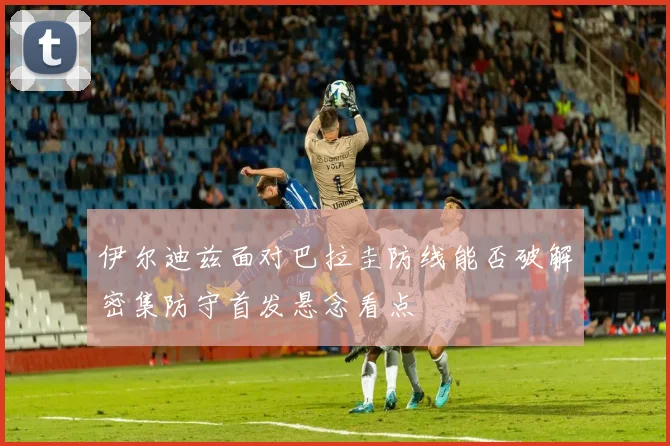 伊尔迪兹面对巴拉圭防线能否破解密集防守首发悬念看点