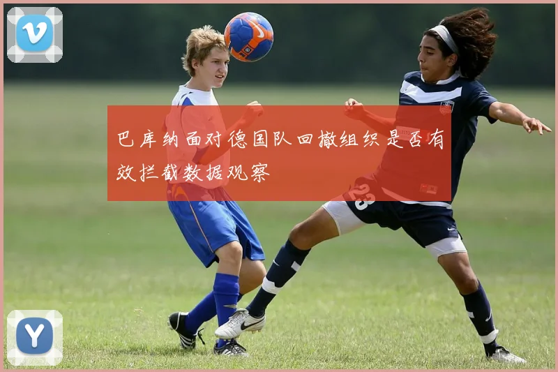 巴库纳面对德国队回撤组织是否有效拦截数据观察