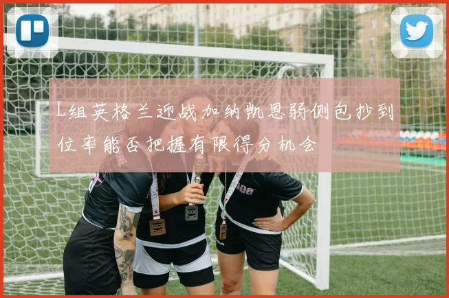 L组英格兰迎战加纳凯恩弱侧包抄到位率能否把握有限得分机会