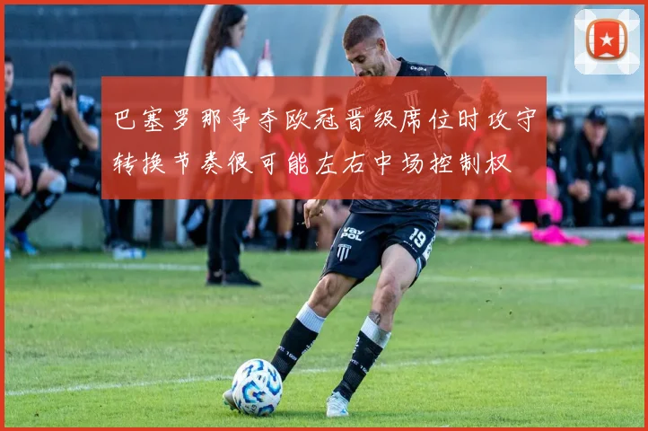 巴塞罗那争夺欧冠晋级席位时攻守转换节奏很可能左右中场控制权