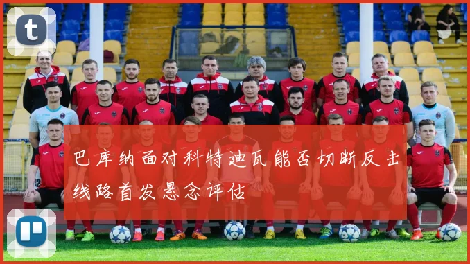 巴库纳面对科特迪瓦能否切断反击线路首发悬念评估