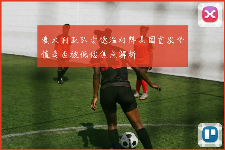 澳大利亚队古德温对阵美国首发价值是否被低估焦点解析