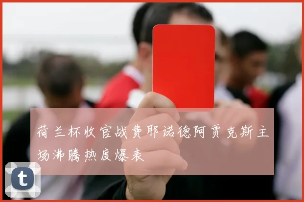 荷兰杯收官战费耶诺德阿贾克斯主场沸腾热度爆表