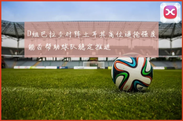 D组巴拉圭对阵土耳其高位逼抢强度能否帮助球队稳定推进
