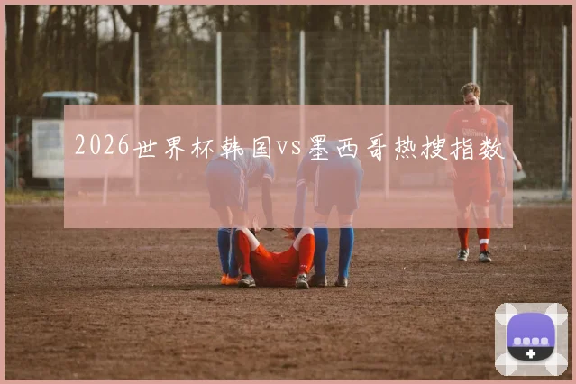 2026世界杯韩国vs墨西哥热搜指数