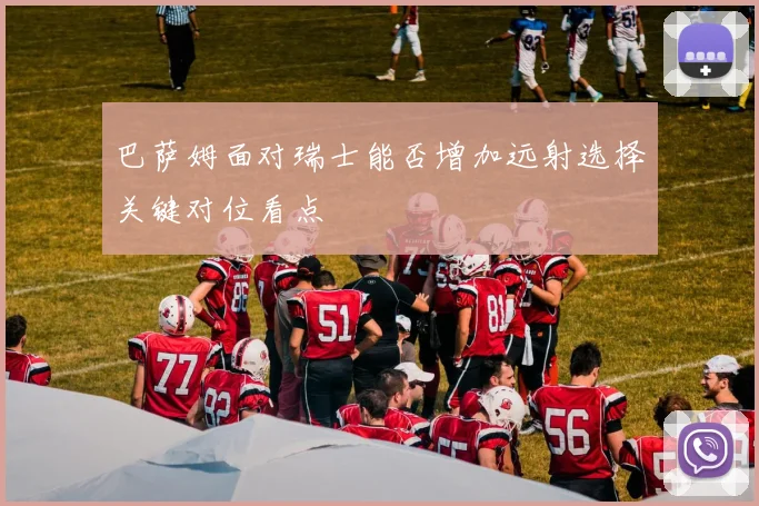 巴萨姆面对瑞士能否增加远射选择关键对位看点
