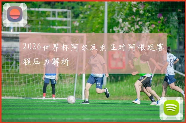 2026世界杯阿尔及利亚对阿根廷赛程压力解析