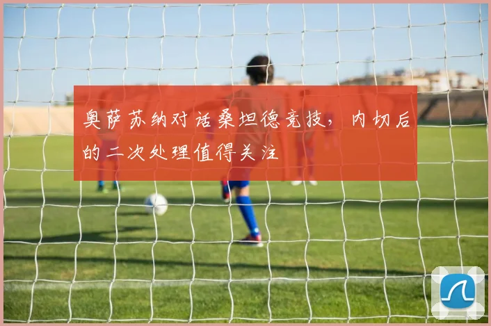 奥萨苏纳对话桑坦德竞技，内切后的二次处理值得关注