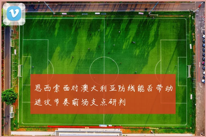 恩西索面对澳大利亚防线能否带动进攻节奏前场支点研判