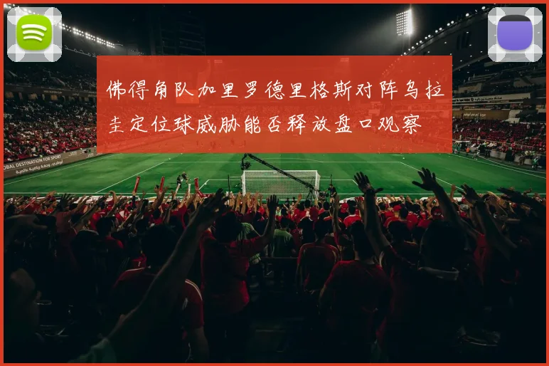 佛得角队加里罗德里格斯对阵乌拉圭定位球威胁能否释放盘口观察