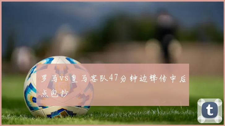 罗马vs皇马客队47分钟边锋传中后点包抄