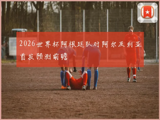 2026世界杯阿根廷队对阿尔及利亚首发预测前瞻